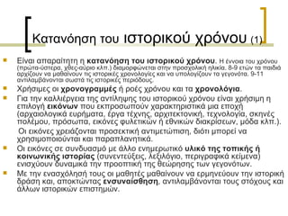 Κατανόηση του  ιστορικού χρόνου   (1) Είναι απαραίτητη η  κατανόηση του ιστορικού χρόνου .  Η έννοια του χρόνου (πρώτα-ύστερα, χθες-αύριο κλπ.) διαμορφώνεται στην προσχολική ηλικία. 8-9 ετών τα παιδιά αρχίζουν να µαθαίνουν τις ιστορικές χρονολογίες και να υπολογίζουν τα γεγονότα. 9-11 αντιλαµβάνονται σωστά τις ιστορικές περιόδους.  Χρήσιμες οι  χρονογραμμές  ή ροές χρόνου και τα  χρονολόγια . Για την καλλιέργεια της αντίληψης του ιστορικού χρόνου είναι χρήσιμη η επιλογή  εικόνων  που εκπροσωπούν χαρακτηριστικά µια εποχή (αρχαιολογικά ευρήµατα, έργα τέχνης, αρχιτεκτονική, τεχνολογία, σκηνές πολέµου, πρόσωπα, εικόνες φυλετικών ή εθνικών διακρίσεων, µόδα κλπ.). Οι εικόνες χρειάζονται προσεκτική αντιµετώπιση ,  διότι μπορεί να χρησιµοποιούνται και παραπλανητικά.  Οι εικόνες σε συνδυασμό με άλλο ενηµερωτικό  υλικό της τοπικής ή κοινωνικής ιστορίας  (συνεντεύξεις, λεξιλόγιο, περιγραφικά κείµενα) ενισχύουν δυναµικά την προοπτική της θεώρησης των γεγονότων.  Με την ενασχόλησή τους οι µαθητές µαθαίνουν να ερµηνεύουν την ιστορική δράση και, αποκτώντας  ενσυναίσθηση ,  αντιλαμβάνονται τους στόχους και άλλων ιστορικών επιστηµών.  