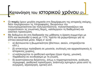 Κατανόηση του  ιστορικού χρόνου   (2) Οι  πηγές  έχουν µεγάλη σηµασία στη διαµόρφωση της ιστορικής σκέψης, διότι τεκμηριώνουν τις πληροφορίες, διευρύνουν την πολυπρισματικότητα και πολυτροπικότητα, πολλαπλασιάζουν και ενεργοποιούν τις γνωστικές δομές, καλλιεργούν τη διαθεματική και ολιστική προσέγγιση.  Με δεδομένο ότι στη διαδικασία της µάθησης η όραση συμμετέχει µε 83% και ακολουθεί η ακοή µε 11%, πρέπει να μεριμνήσουμε για τα οπτικο-ακουστικά μέσα. Χάρη σ’ αυτά:  α) βελτιώνεται η βιωµατικότητα (βλέπουν, ακούν, επηρεάζονται κλπ.),  β) αποκτούμε πρόσβαση σε µουσεία, συλλογές και αρχαιολογικούς ή ιστορικούς χώρους,  γ) καλλιεργείται το αισθητικό κριτήριο (έργα τέχνης, μουσική, παράδοση) σε συνδυασμό με τη γνώση,  δ) αναπτύσσονται δεξιότητες, όπως η παρατηρητικότητα, ανάλυση, περιγραφή, αισθητική προσέγγιση, ανάπτυξη κριτηρίων μέσα από τη σύγκριση, αξιολόγηση, κριτική κλπ.  