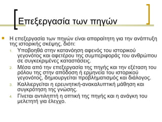 Επεξεργασία των πηγών Η επεξεργασία των πηγών είναι απαραίτητη για την ανάπτυξη της ιστορικής σκέψης, διότι: Υποβοηθά στην κατανόηση αφενός του ιστορικού γεγονότος και αφετέρου της συµπεριφοράς του ανθρώπου σε συγκεκριµένες καταστάσεις.  Μέσα από την επεξεργασία της πηγής και την εξέταση του ρόλου της στην απόδοση ή ερµηνεία του ιστορικού γεγονότος, δηµιουργείται προβληµατισµός και διάλογος. Καλλιεργείται η ερευνητική-ανακαλυπτική μάθηση και συγκρότηση της γνώσης.  Γίνεται αντιληπτή η οπτική της πηγής και η ανάγκη του μελετητή για έλεγχο.  