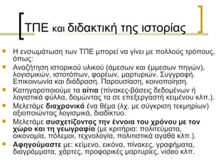 ΤΠΕ  και  διδακτική της ιστορίας   Η ενσωµάτωση των ΤΠΕ μπορεί να γίνει με πολλούς τρόπους, όπως: Αναζήτηση ιστορικού υλικού (άμεσων και έμμεσων πηγών), λογισμικών, ιστοτόπων, φορέων, μαρτυριών. Συγγραφή. Επικοινωνία και διάδραση. Παρουσίαση, κοινοποίηση. Κατηγοροποιούμε τα  αίτια  (πίνακες-βάσεις δεδοµένων ή λογιστικά φύλλα, δοµώντας τα σε επεξεργαστή κειµένου κλπ.). Μελετάμε  διαχρονικά  ένα θέµα (λχ. με σύγκριση τεκµηρίων) αξιοποιώντας λογισµικά, διαδίκτυο. Μελετάμε  συσχετίζοντας την έννοια του χρόνου µε τον χώρο και τη γεωγραφία  (με κριτήρια: πολιτεύματα, οικονομία, πόλεμοι, τεχνολογία, πολιτιστικά αγαθά κλπ.). Αφηγούμαστε  µε: κείµενο, εικόνα, πίνακες, γραφήµατα, διαγράµµατα, χάρτες, προφορικές μαρτυρίες,  video  κλπ. 