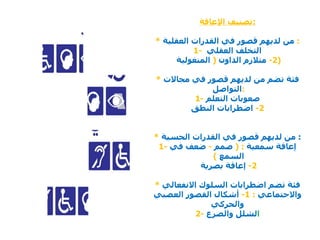 تصنيف الإعاقة : *   من لديهم قصور في القدرات العقلية   : 1-  التخلف العقلي  2-   متلازم الد اون  (   المنغولية  ) *   فئة تضم من لديهم قصور في مجالات التواصل  : 1-  صعوبات التعلم 2-   اضطرابات النطق *   من لديهم قصور في القدرات الحسية   : 1-  إعاقة سمعية  : (   صمم  -   ضعف في السمع  )   2-  إعاقة بصرية  *   فئة تضم اضطرابات السلوك الانفعالي والاجتماعي   :   1-  أشكال القصور العصبي والحركي 2-  ا لشلل والصرع 