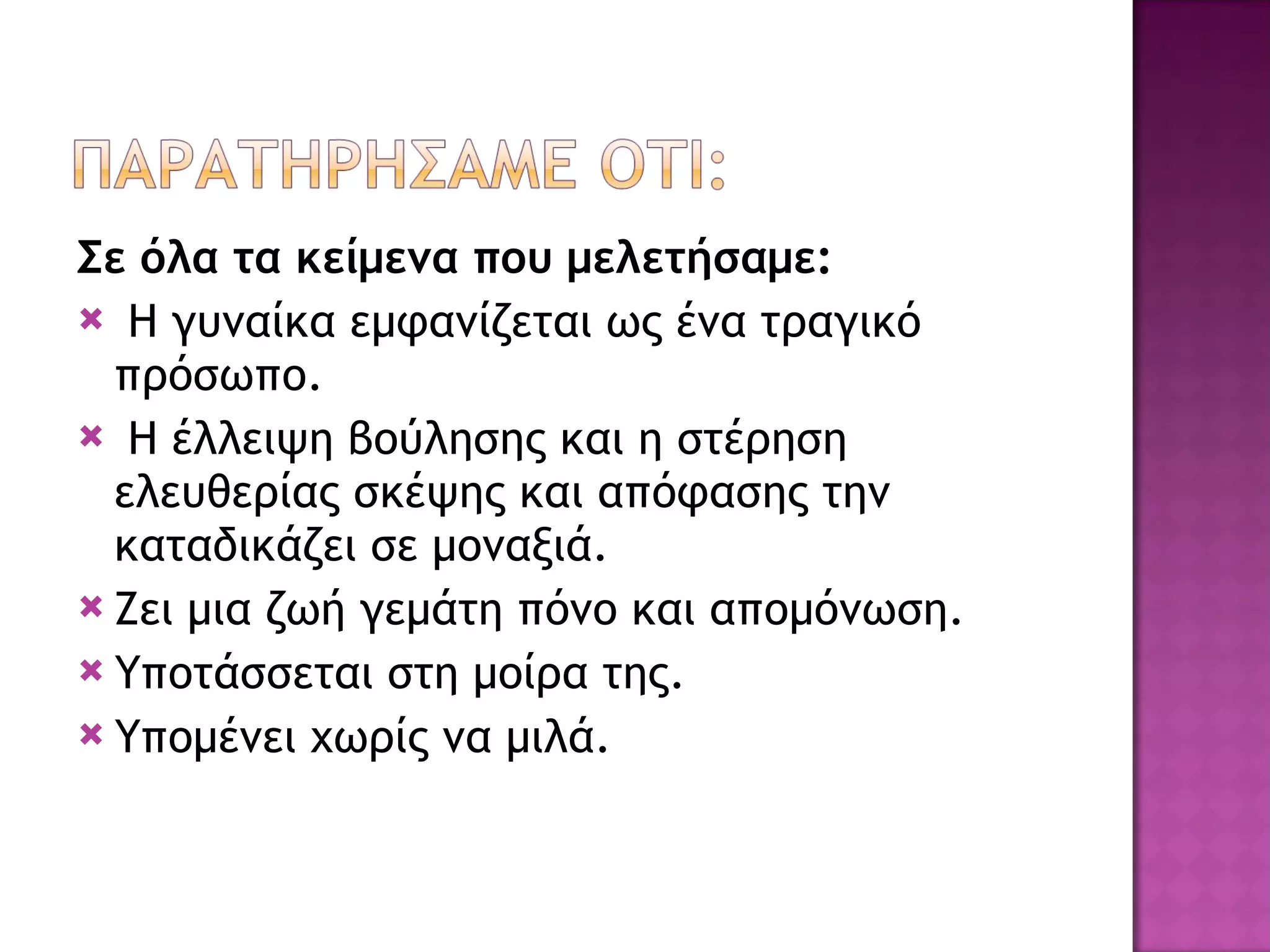 Σε όλα τα κείμενα που μελετήσαμε: Η γυναίκα εμφανίζεται ως ένα τραγικό πρόσωπο. Η έλλειψη βούλησης και η στέρηση ελευθερίας σκέψης και απόφασης την καταδικάζει σε μοναξιά. Ζει μια ζωή γεμάτη πόνο και απομόνωση. Υποτάσσεται στη μοίρα της. Υπομένει χωρίς να μιλά. 