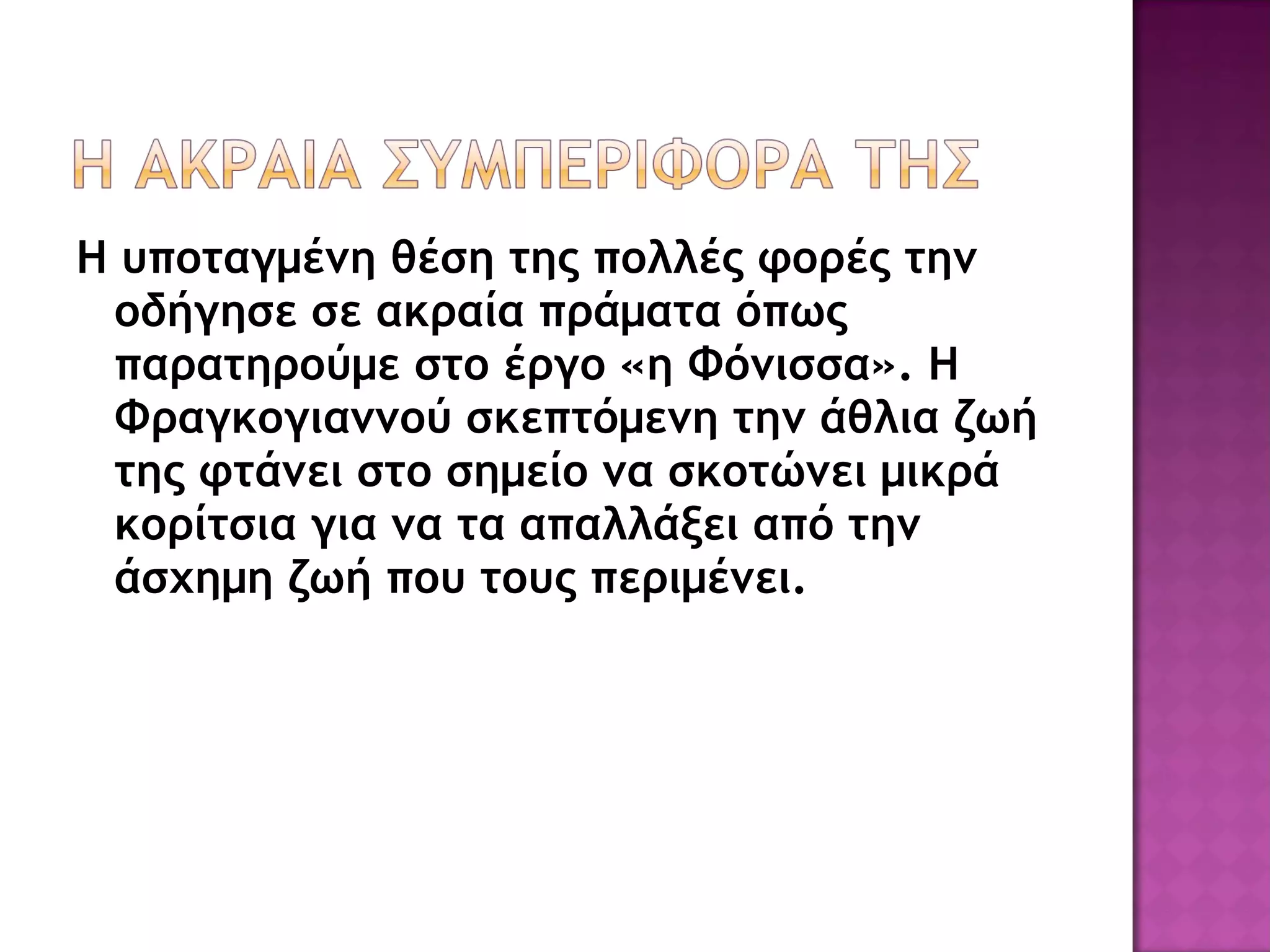Η υποταγμένη θέση της πολλές φορές την οδήγησε σε ακραία πράματα όπως παρατηρούμε στο έργο «η Φόνισσα». Η Φραγκογιαννού σκεπτόμενη την άθλια ζωή της φτάνει στο σημείο να σκοτώνει μικρά κορίτσια για να τα απαλλάξει από την άσχημη ζωή που τους περιμένει. 