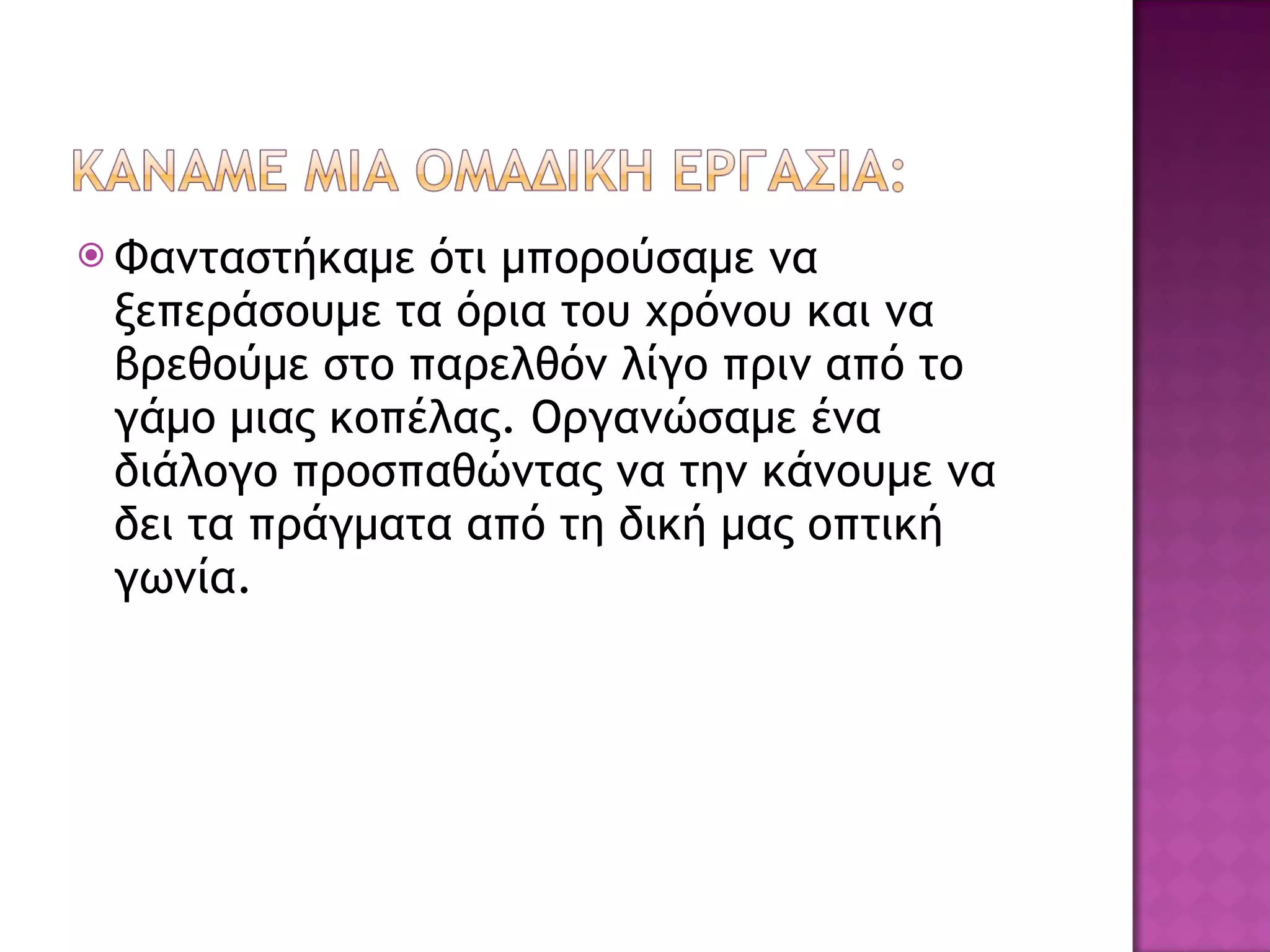 Φανταστήκαμε ότι μπορούσαμε να ξεπεράσουμε τα όρια του χρόνου και να βρεθούμε στο παρελθόν λίγο πριν από το γάμο μιας κοπέλας. Οργανώσαμε ένα διάλογο προσπαθώντας να την κάνουμε να δει τα πράγματα από τη δική μας οπτική γωνία. 
