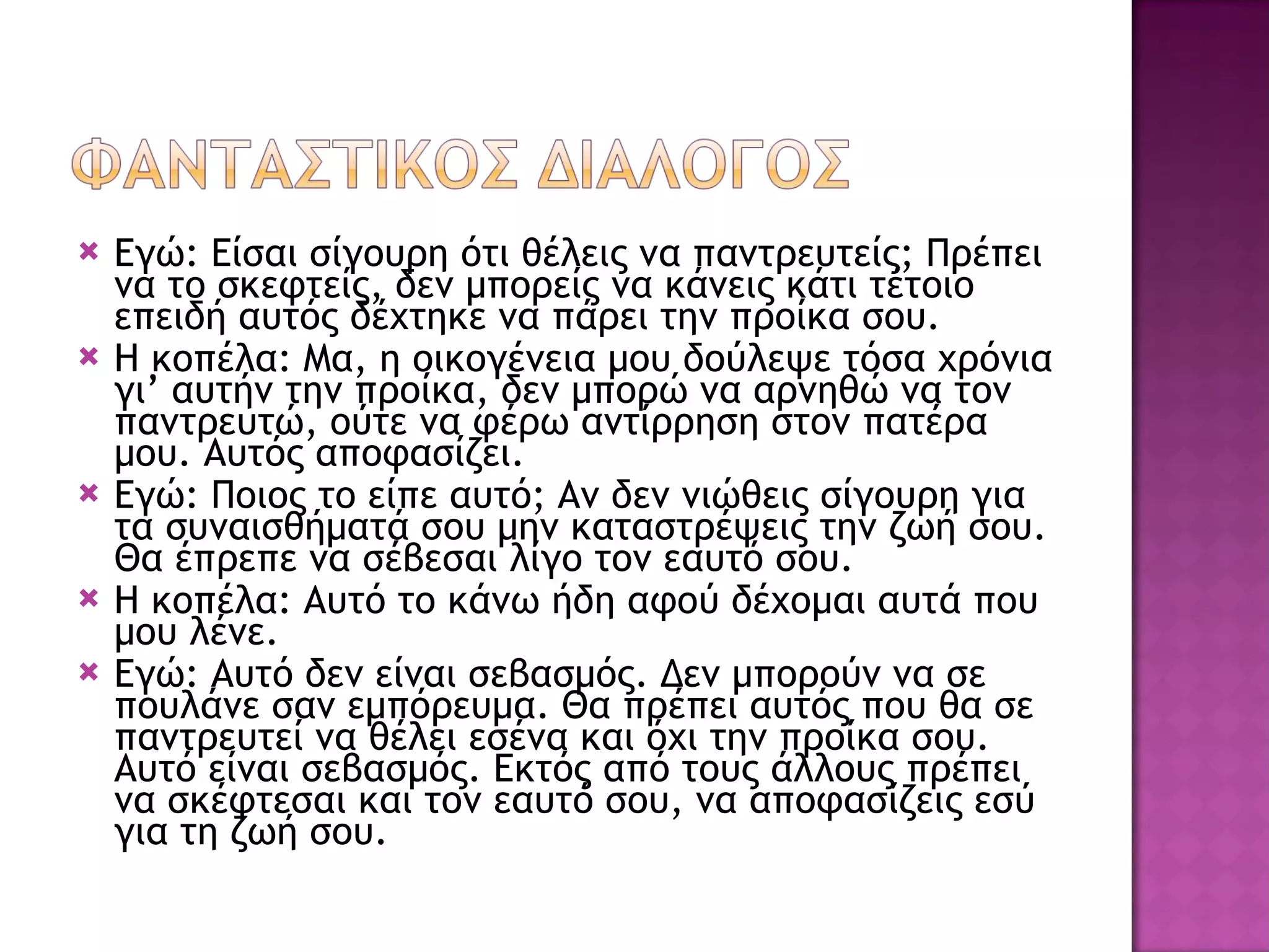 Εγώ: Είσαι σίγουρη ότι θέλεις να παντρευτείς ;  Πρέπει να το σκεφτείς, δεν μπορείς να κάνεις κάτι τέτοιο επειδή αυτός δέχτηκε να πάρει την προίκα σου. Η κοπέλα: Μα, η οικογένεια μου δούλεψε τόσα χρόνια γι’ αυτήν την προίκα, δεν μπορώ να αρνηθώ να τον παντρευτώ, ούτε να φέρω αντίρρηση στον πατέρα μου. Αυτός αποφασίζει. Εγώ: Ποιος το είπε αυτό ;  Αν δεν νιώθεις σίγουρη για τα συναισθήματά σου μην καταστρέψεις την ζωή σου. Θα έπρεπε να σέβεσαι λίγο τον εαυτό σου. Η κοπέλα: Αυτό το κάνω ήδη αφού δέχομαι αυτά που μου λένε. Εγώ: Αυτό δεν είναι σεβασμός. Δεν μπορούν να σε πουλάνε σαν εμπόρευμα. Θα πρέπει αυτός που θα σε παντρευτεί να θέλει εσένα και όχι την προίκα σου. Αυτό είναι σεβασμός. Εκτός από τους άλλους πρέπει να σκέφτεσαι και τον εαυτό σου, να αποφασίζεις εσύ για τη ζωή σου. 