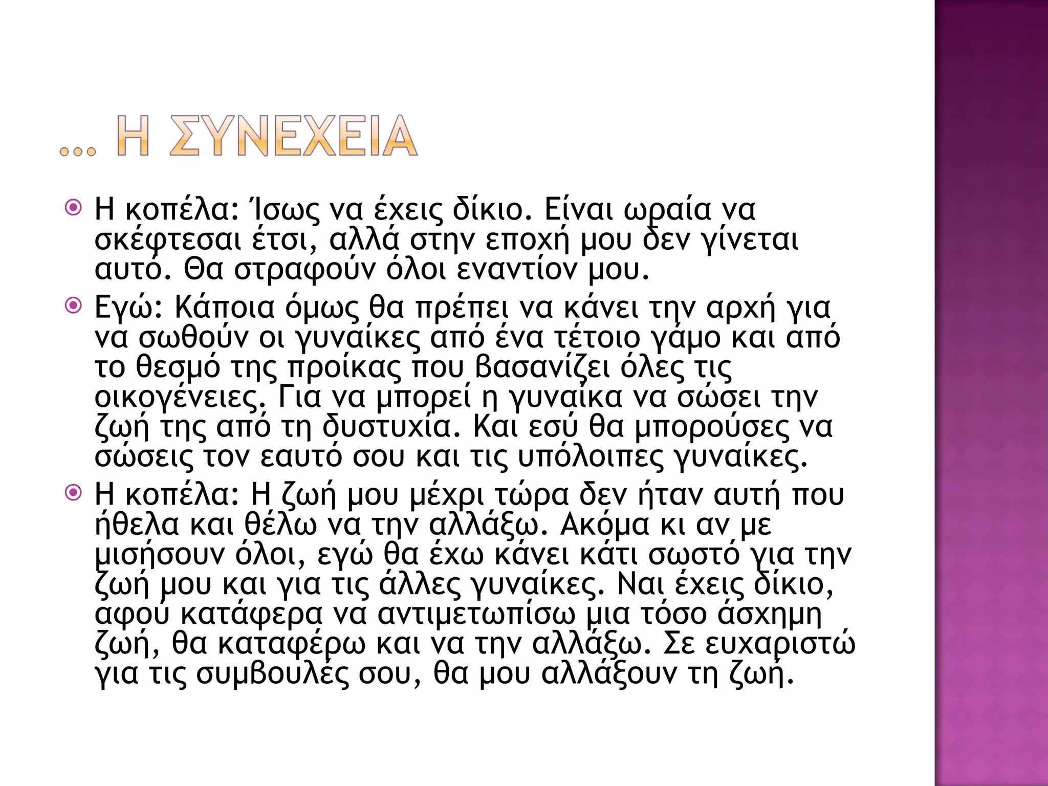 Η κοπέλα: Ίσως να έχεις δίκιο. Είναι ωραία να σκέφτεσαι έτσι, αλλά στην εποχή μου δεν γίνεται αυτό. Θα στραφούν όλοι εναντίον μου. Εγώ: Κάποια όμως θα πρέπει να κάνει την αρχή για να σωθούν οι γυναίκες από ένα τέτοιο γάμο και από το θεσμό της προίκας που βασανίζει όλες τις οικογένειες. Για να μπορεί η γυναίκα να σώσει την ζωή της από τη δυστυχία. Και εσύ θα μπορούσες να σώσεις τον εαυτό σου και τις υπόλοιπες γυναίκες. Η κοπέλα: Η ζωή μου μέχρι τώρα δεν ήταν αυτή που ήθελα και θέλω να την αλλάξω. Ακόμα κι αν με μισήσουν όλοι, εγώ θα έχω κάνει κάτι σωστό για την ζωή μου και για τις άλλες γυναίκες. Ναι έχεις δίκιο, αφού κατάφερα να αντιμετωπίσω μια τόσο άσχημη ζωή, θα καταφέρω και να την αλλάξω. Σε ευχαριστώ για τις συμβουλές σου, θα μου αλλάξουν τη ζωή. 