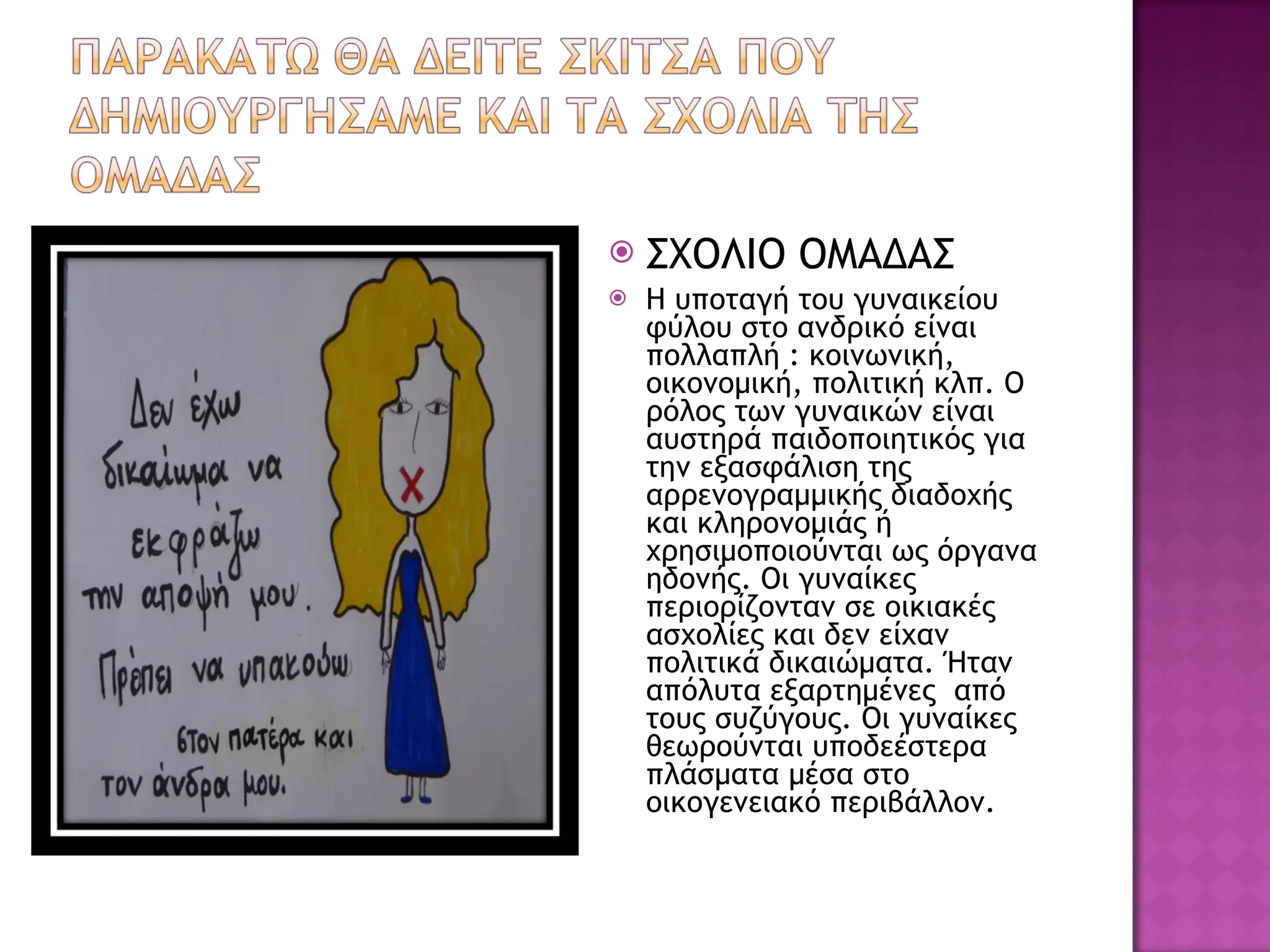 ΣΧΟΛΙΟ ΟΜΑΔΑΣ Η υποταγή του γυναικείου φύλου στο ανδρικό είναι πολλαπλή : κοινωνική, οικονομική, πολιτική κλπ. Ο ρόλος των γυναικών είναι αυστηρά παιδοποιητικός για την εξασφάλιση της αρρενογραμμικής διαδοχής και κληρονομιάς ή  χρησιμοποιούνται ως όργανα ηδονής. Οι γυναίκες περιορίζονταν σε οικιακές ασχολίες και δεν είχαν πολιτικά δικαιώματα. Ήταν απόλυτα εξαρτημένες  από τους συζύγους. Οι γυναίκες θεωρούνται υποδεέστερα πλάσματα μέσα στο οικογενειακό περιβάλλον.  