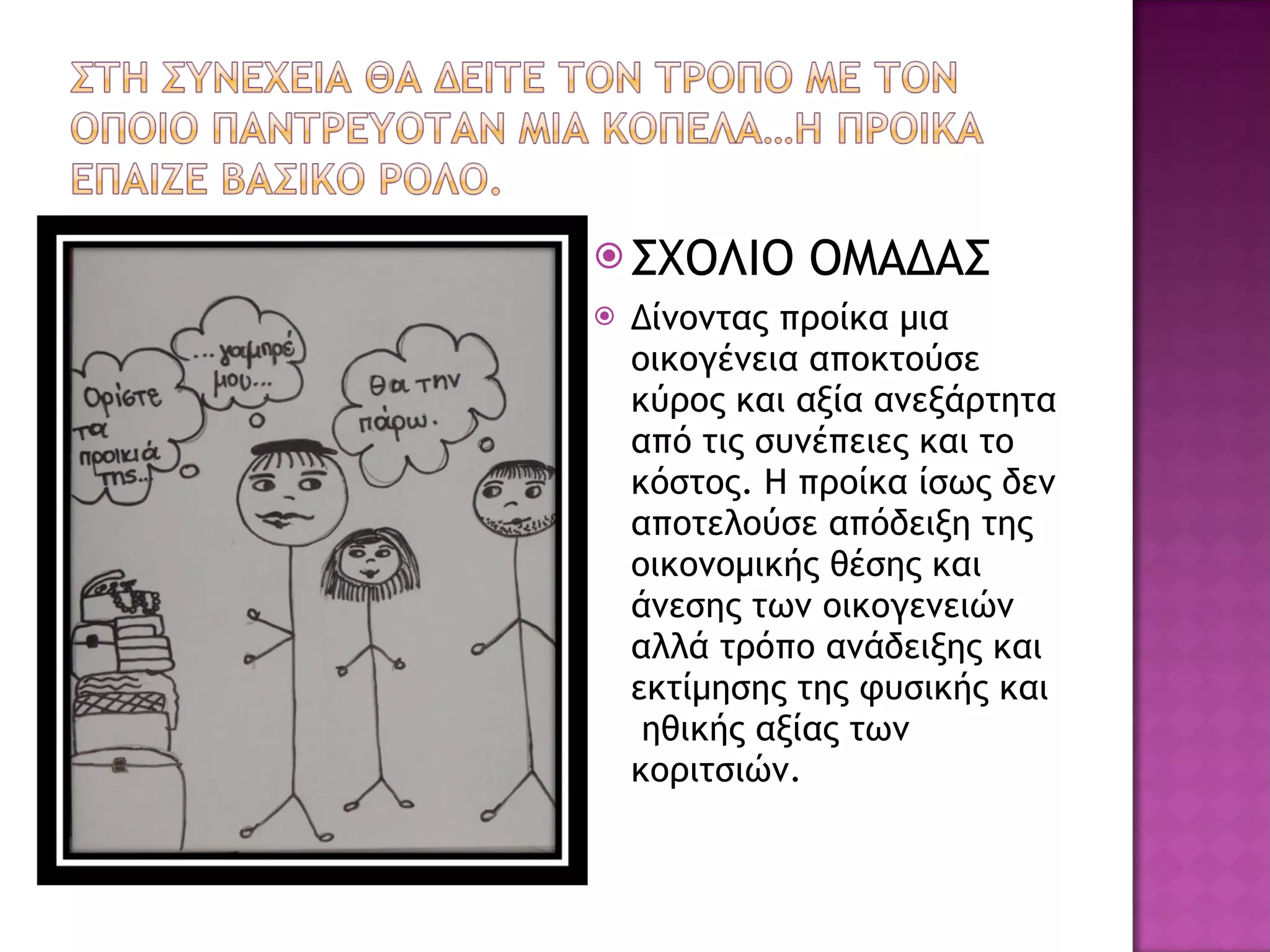 ΣΧΟΛΙΟ ΟΜΑΔΑΣ Δίνοντας προίκα μια οικογένεια αποκτούσε κύρος και αξία ανεξάρτητα από τις συνέπειες και το κόστος. Η προίκα ίσως δεν αποτελούσε απόδειξη της οικονομικής θέσης και άνεσης των οικογενειών αλλά τρόπο ανάδειξης και εκτίμησης της φυσικής και  ηθικής αξίας των κοριτσιών.  