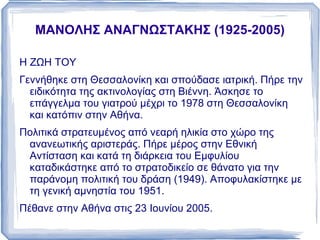 ΜΑΝΟΛΗΣ ΑΝΑΓΝΩΣΤΑΚΗΣ (1925-2005) Η ΖΩΗ ΤΟΥ Γεννήθηκε στη Θεσσαλονίκη και σπούδασε ιατρική. Πήρε την ειδικότητα της ακτινολογίας στη Βιέννη. Άσκησε το επάγγελμα του γιατρού μέχρι το 1978 στη Θεσσαλονίκη και κατόπιν στην Αθήνα. 