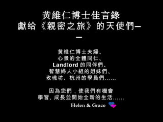 Helen & Grace 黃維仁 博士佳言 錄 獻 给《 親 密之旅》的天使 們 —— 黄维仁博士夫 婦 、 心景的全 體 同仁、 Landlord 的同伴 們 、 智慧 婦 人小 組 的姐妹 們 、 玫瑰坊、杭州的 學員們 …… 因 為 您 們 ，使我 們 有 機會 學習 、 成長並開始全新 的生活 …… 