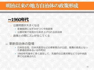 ~∼1960年年代
      o  公害問題が⼤大きくなる
        •  産業振興にはずみがつく中央政策
        •  公害対策で住⺠民から突き上げられる⾃自治体
      o  政策との間にズレが⽣生じてくる


˜    ⾰革新⾃自治体の登場
        •  ⽇日本社会党、⽇日本共産党などの⾰革新勢⼒力力が公認、推薦の⾸首⻑⾧長となっ
           た都道府県あるいは市町村
        •  1960年年代後半に多く誕⽣生して、先進的な公害対策などでは中央政
           界でも反映された



                                                10
 