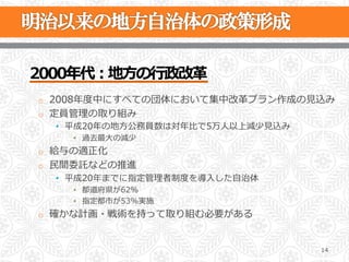 2000年年代：地⽅方の⾏行行政改⾰革
o  2008年年度度中にすべての団体において集中改⾰革プラン作成の⾒見見込み
o  定員管理理の取り組み
  •  平成20年年の地⽅方公務員数は対年年⽐比で5万⼈人以上減少⾒見見込み
    •  過去最⼤大の減少
o  給与の適正化
o  ⺠民間委託などの推進
  •  平成20年年までに指定管理理者制度度を導⼊入した⾃自治体
    •  都道府県が62％
    •  指定都市が53%実施
o  確かな計画・戦術を持って取り組む必要がある



                                          14
 