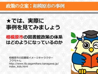 ★では、実際に
事例例を⾒見見てみましょう
相模原市の図書館政策の体系
はどのようになっているのか


相模原市の図書館イメージキャラクター
フクちゃん
http://www.lib.sagamihara.kanagawa.jp/
index_̲kids.html
                                         27
 