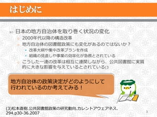 ˜    ⽇日本の地⽅方⾃自治体を取り巻く状況の変化
       o  2000年年代以降降の構造改⾰革
       o  地⽅方⾃自治体の図書館政策にも変化があるのではないか？
         •  改⾰革⼤大綱や集中改⾰革プランを作成
         •  組織の⾒見見直しや事業の効率率率化が急務とされている
       o  こうした⼀一連の改⾰革は相互に連関しながら、公共図書館に実質
        的に⼤大きな影響を与えているとされている(3


 地⽅方⾃自治体の政策決定がどのようにして
 ⾏行行われているのか考えてみる！


(3)松本直樹.公共図書館政策の研究動向.カレントアウェアネス.
                                           3
294.p30-‐‑‒36.2007
 
