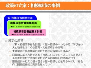 ˜    策定の趣旨
      o  『新・相模原市総合計画』の基本⽬目標の⼀一つである「学びあい  
         ⼈人と地域をはぐくむ教育・⽂文化都市」の実現
      o  ⽣生涯学習社会の構築に向けた様々な取組みを進める
      o  図書館の基本⽅方針である「市⺠民にいつでも・どこでも必要とす
         る図書館資料料や情報を提供できる図書館」の継承と発展
      o  図書館サービスの基本理理念念や基本⽬目標などを明らかにし、総合
         的に図書館機能の充実を進めていく                36
 