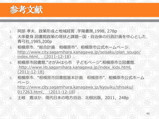 1.    阿部  孝夫．政策形成と地域経営  .学陽書房,1998,  278p
2.    ⼤大串串夏⾝身.図書館政策の現状と課題―国・⾃自治体の⾏行行政計画を中⼼心とした.
      ⻘青⼸弓社,1985,200p
3.    相模原市．“総合計画      相模原市”．相模原市公式ホームページ．
      http://www.city.sagamihara.kanagawa.jp/seisaku/plan_̲sougo/
      index.html，（2011-‐‑‒12-‐‑‒18）．
4.    相模原市図書館.”さがみはら市 　⼦子どもページ”.相模原市⽴立立図書館.
        http://www.lib.sagamihara.kanagawa.jp/index_̲kids.html,
      (2011-‐‑‒12-‐‑‒18)
5.    相模原市．“相模原市図書館基本計画      相模原市”．相模原市公式ホーム
      ページ．
      http://www.city.sagamihara.kanagawa.jp/kyouiku/shisaku/
      017263.html，（2011-‐‑‒12-‐‑‒18）．
6.    ⼟土岐 　寛ほか．現代⽇日本の地⽅方⾃自治．北北樹出版，2011，248p


                                                                40
 