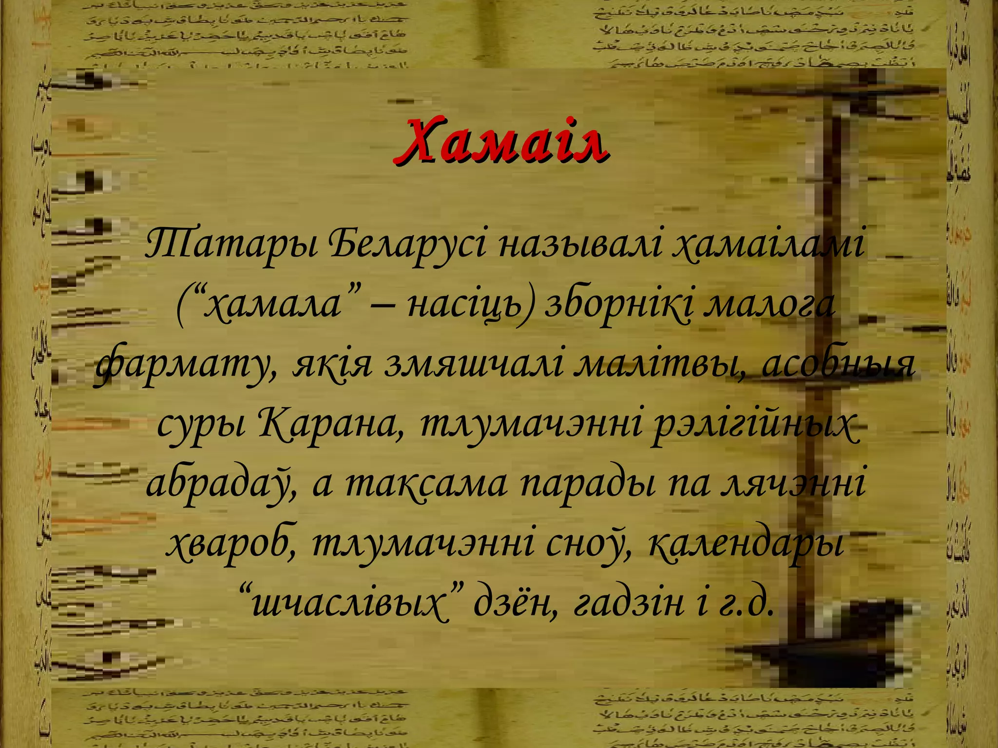 Хамаіл Татары Беларусі называлі хамаіламі (“хамала” – насіць)   зборнікі малога фармату, якія змяшчалі малітвы, асобныя суры Карана, тлумачэнні рэлігійных абрадаў, а таксама парады па лячэнні хвароб, тлумачэнні сноў, календары “шчаслівых” дзён, гадзін і г.д. 