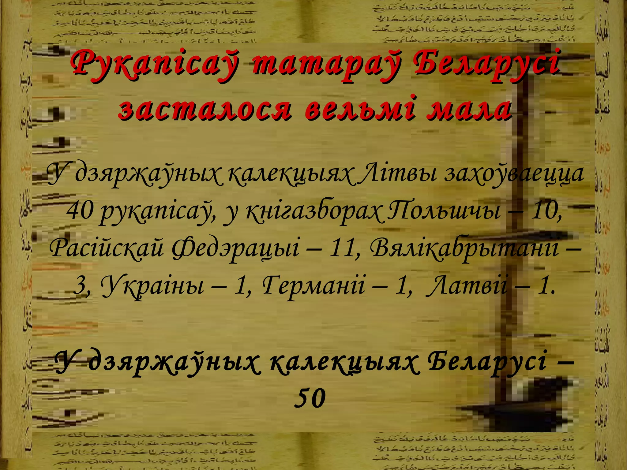 Рукапісаў татараў Беларусі засталося вельмі мала У дзяржаўных калекцыях Літвы захоўваецца 40 рукапісаў, у кнігазборах Польшчы – 10, Расійскай Федэрацыі – 11, Вялікабрытаніі – 3, Украіны – 1, Германіі – 1,  Латвіі – 1 . У дзяржаўных калекцыях Беларусі – 50   