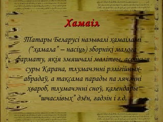 Хамаіл Татары Беларусі называлі хамаіламі (“хамала” – насіць)   зборнікі малога фармату, якія змяшчалі малітвы, асобныя суры Карана, тлумачэнні рэлігійных абрадаў, а таксама парады па лячэнні хвароб, тлумачэнні сноў, календары “шчаслівых” дзён, гадзін і г.д. 