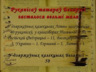 Рукапісаў татараў Беларусі засталося вельмі мала У дзяржаўных калекцыях Літвы захоўваецца 40 рукапісаў, у кнігазборах Польшчы – 10, Расійскай Федэрацыі – 11, Вялікабрытаніі – 3, Украіны – 1, Германіі – 1,  Латвіі – 1 . У дзяржаўных калекцыях Беларусі – 50   