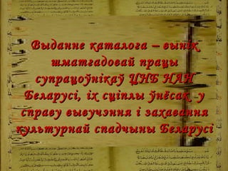 Выданне каталога  –   вынік шматгадовай працы супрацоўнікаў ЦНБ НАН Беларусі, іх сціплы ўнёсак  у справу вывучэння і захавання культурнай спадчыны Беларусі   