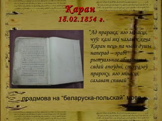 Каран  18.02.1854   г. “ Ад прарока, яго міласці, чуў: калі які чалавек хоча Каран пець па чыёй душы наперад – зрабі рытуальнае абмыванне, сядай апоўдні, сто разоў прароку, яго міласці, салават спявай” прадмова на “беларуска-польскай” мове 