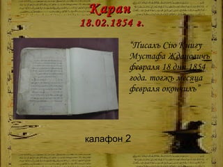 Каран  18.02.1854   г. “ Писалъ Сію Книгу Мустафа Ждановичъ февраля 18 дня 1854 года. тогжъ месяца февраля окончилъ” калафон  2 