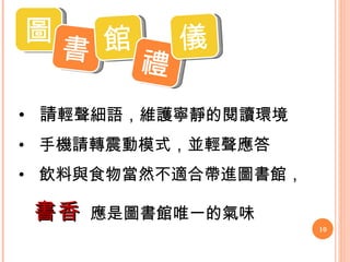圖 書 館 禮 儀 請 輕聲細語，維護寧靜的閱讀環境 手機請轉震動模式，並輕聲應答 飲料與食物當然不適合帶進圖書館， 書香   應是圖書館唯一的氣味 