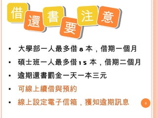 大學部一人最多借 8 本，借期一個月 碩士班一人最多借 15 本，借期二個月 逾期還書罰金一天一本三元 可線上續借與 預約 線 上設定 電子信箱，獲知逾期訊息 借 還 書 要 注 意 