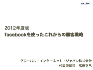 2012年度版
facebookを使ったこれからの顧客戦略




    グローバル・インターネット・ジャパン株式会社
                代表取締役 高橋克己
 