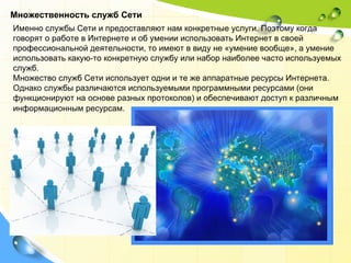 Множественность служб Сети Именно службы Сети и предоставляют нам конкретные услуги. Поэтому когда говорят о работе в Интернете и об умении использовать Интернет в своей профессиональной деятельности, то имеют в виду не «умение вообще», а умение использовать какую-то конкретную службу или набор наиболее часто используемых служб. Множество служб Сети использует одни и те же аппаратные ресурсы Интернета. Однако службы различаются используемыми программными ресурсами (они функционируют на основе разных протоколов) и обеспечивают доступ к различным информационным ресурсам.   