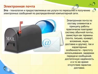 Электронная почта Это  - технология и предоставляемые ею услуги по пересылке и получению электронных сообщений по распределённой компьютерной сети. Электронная почта по составу элементов и принципу работы практически повторяет систему обычной почты, заимствуя как термины (почта, письмо, конверт, вложение, ящик, доставка и другие), так и характерные особенности - простоту использования, задержки передачи сообщений, достаточную надёжность и в то же время отсутствие гарантии доставки. 