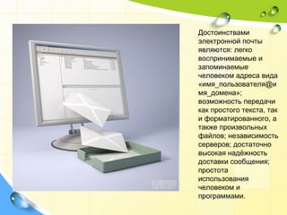 Достоинствами электронной почты являются: легко воспринимаемые и запоминаемые человеком адреса вида «имя_пользователя@имя_домена»; возможность передачи как простого текста, так и форматированного, а также произвольных файлов; независимость серверов; достаточно высокая надёжность доставки сообщения; простота использования человеком и программами. 