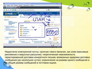 Недостатки электронной почты: наличие такого явления, как спам (массовые рекламные и вирусные рассылки); теоретическая невозможность гарантированной доставки конкретного письма; возможные задержки доставки сообщения (до нескольких суток); ограничения на размер одного сообщения и на общий размер сообщений в почтовом ящике.  