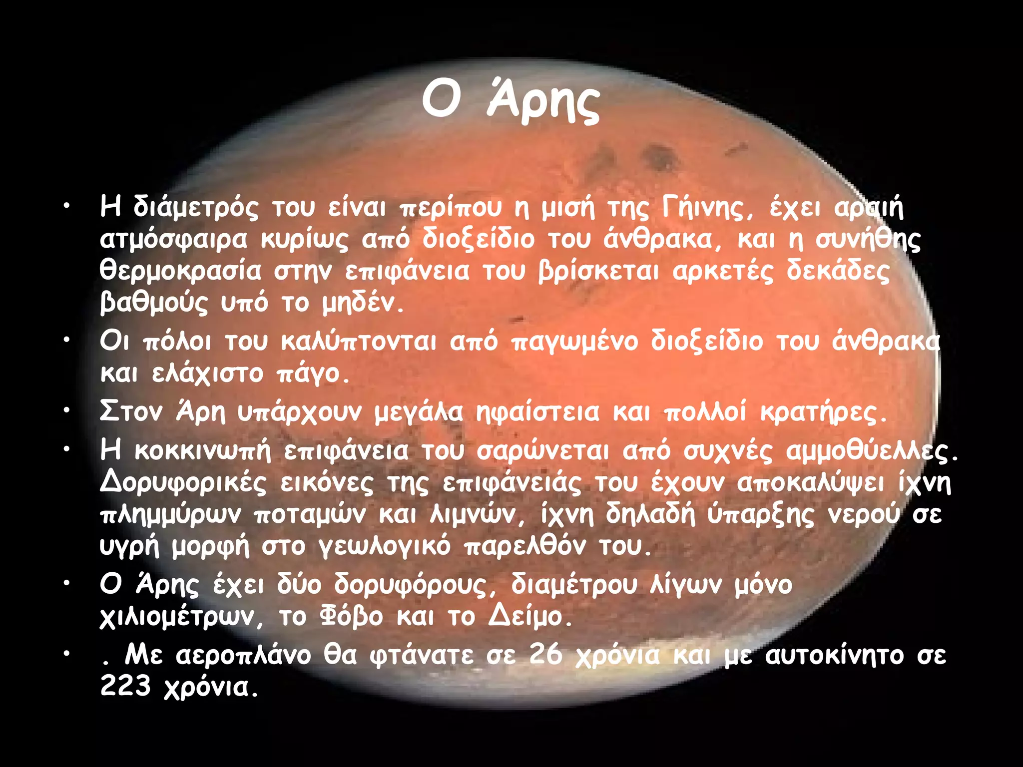 Ο Άρης Η διάμετρός του είναι περίπου η μισή της Γήινης, έχει αραιή ατμόσφαιρα κυρίως από διοξείδιο του άνθρακα, και η συνήθης θερμοκρασία στην επιφάνεια του βρίσκεται αρκετές δεκάδες βαθμούς υπό το μηδέν.  Οι πόλοι του καλύπτονται από παγωμένο διοξείδιο του άνθρακα και ελάχιστο πάγο.  Στον Άρη υπάρχουν μεγάλα ηφαίστεια και πολλοί κρατήρες.  Η κοκκινωπή επιφάνεια του σαρώνεται από συχνές αμμοθύελλες. Δορυφορικές εικόνες της επιφάνειάς του έχουν αποκαλύψει ίχνη πλημμύρων ποταμών και λιμνών, ίχνη δηλαδή ύπαρξης νερού σε υγρή μορφή στο γεωλογικό παρελθόν του.  Ο Άρης έχει δύο δορυφόρους, διαμέτρου λίγων μόνο χιλιομέτρων, το Φόβο και το Δείμο.  . Με αεροπλάνο θα φτάνατε σε 26 χρόνια και με αυτοκίνητο σε 223 χρόνια.  