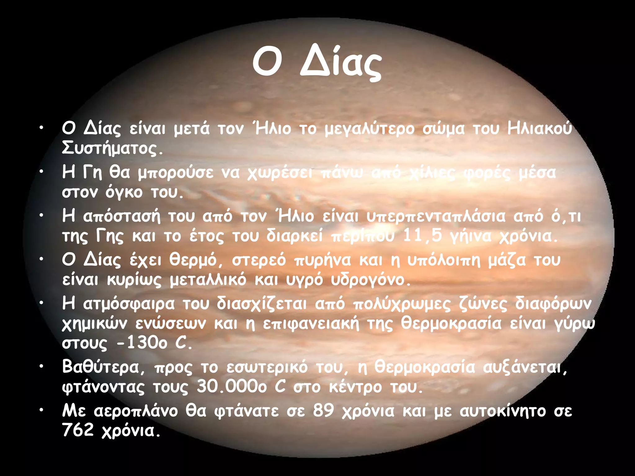 Ο Δίας Ο Δίας είναι μετά τον Ήλιο το μεγαλύτερο σώμα του Ηλιακού Συστήματος.  Η Γη θα μπορούσε να χωρέσει πάνω από χίλιες φορές μέσα στον όγκο του.  Η απόστασή του από τον Ήλιο είναι υπερπενταπλάσια από ό,τι της Γης και το έτος του διαρκεί περίπου 11,5 γήινα χρόνια.  Ο Δίας έχει θερμό, στερεό πυρήνα και η υπόλοιπη μάζα του είναι κυρίως μεταλλικό και υγρό υδρογόνο.  Η ατμόσφαιρα του διασχίζεται από πολύχρωμες ζώνες διαφόρων χημικών ενώσεων και η επιφανειακή της θερμοκρασία είναι γύρω στους -130ο C.  Βαθύτερα, προς το εσωτερικό του, η θερμοκρασία αυξάνεται, φτάνοντας τους 30.000ο C στο κέντρο του.  Με αεροπλάνο θα φτάνατε σε 89 χρόνια και με αυτοκίνητο σε 762 χρόνια.  