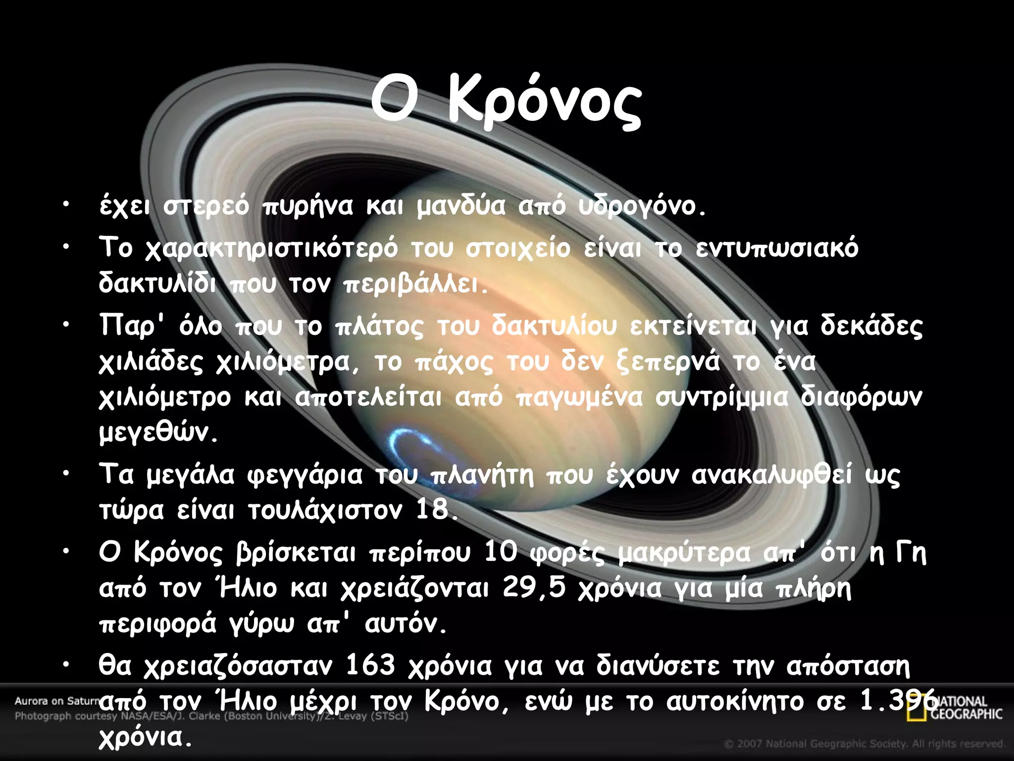 Ο Κρόνος έχει στερεό πυρήνα και μανδύα από υδρογόνο. Το χαρακτηριστικότερό του στοιχείο είναι το εντυπωσιακό δακτυλίδι που τον περιβάλλει.  Παρ' όλο που το πλάτος του δακτυλίου εκτείνεται για δεκάδες χιλιάδες χιλιόμετρα, το πάχος του δεν ξεπερνά το ένα χιλιόμετρο και αποτελείται από παγωμένα συντρίμμια διαφόρων μεγεθών.  Τα μεγάλα φεγγάρια του πλανήτη που έχουν ανακαλυφθεί ως τώρα είναι τουλάχιστον 18.  Ο Κρόνος βρίσκεται περίπου 10 φορές μακρύτερα απ' ότι η Γη από τον Ήλιο και χρειάζονται 29,5 χρόνια για μία πλήρη περιφορά γύρω απ' αυτόν.  θα χρειαζόσασταν 163 χρόνια για να διανύσετε την απόσταση από τον Ήλιο μέχρι τον Κρόνο, ενώ με το αυτοκίνητο σε 1.396 χρόνια.  