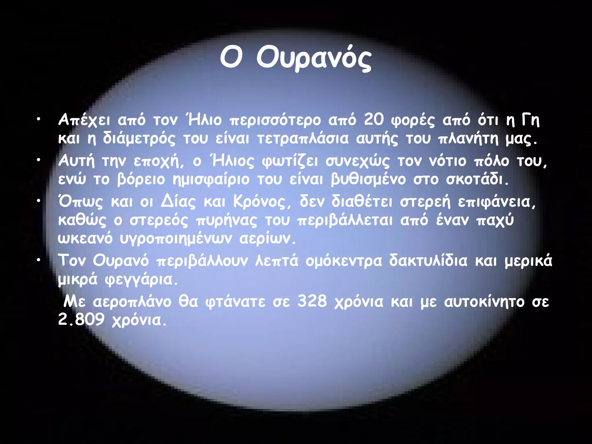 Ο Ουρανός Απέχει από τον Ήλιο περισσότερο από 20 φορές από ότι η Γη και η διάμετρός του είναι τετραπλάσια αυτής του πλανήτη μας.  Αυτή την εποχή, ο Ήλιος φωτίζει συνεχώς τον νότιο πόλο του, ενώ το βόρειο ημισφαίριο του είναι βυθισμένο στο σκοτάδι.  Όπως και οι Δίας και Κρόνος, δεν διαθέτει στερεή επιφάνεια, καθώς ο στερεός πυρήνας του περιβάλλεται από έναν παχύ ωκεανό υγροποιημένων αερίων.  Τον Ουρανό περιβάλλουν λεπτά ομόκεντρα δακτυλίδια και μερικά μικρά φεγγάρια.  Με αεροπλάνο θα φτάνατε σε 328 χρόνια και με αυτοκίνητο σε 2.809 χρόνια.  