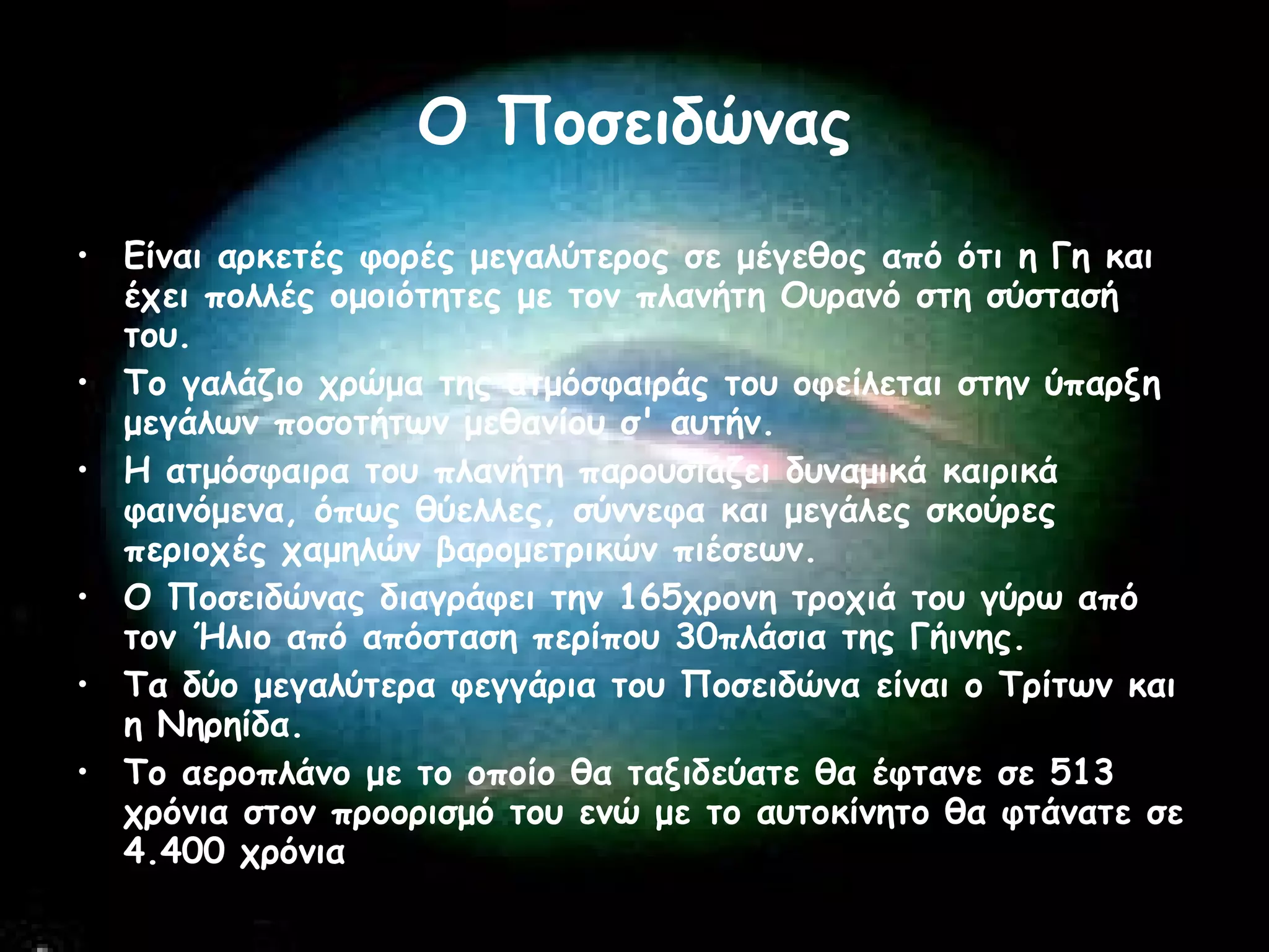 Ο Ποσειδώνας Είναι αρκετές φορές μεγαλύτερος σε μέγεθος από ότι η Γη και έχει πολλές ομοιότητες με τον πλανήτη Ουρανό στη σύστασή του.  Το γαλάζιο χρώμα της ατμόσφαιράς του οφείλεται στην ύπαρξη μεγάλων ποσοτήτων μεθανίου σ' αυτήν.  Η ατμόσφαιρα του πλανήτη παρουσιάζει δυναμικά καιρικά φαινόμενα, όπως θύελλες, σύννεφα και μεγάλες σκούρες περιοχές χαμηλών βαρομετρικών πιέσεων.  Ο Ποσειδώνας διαγράφει την 165χρονη τροχιά του γύρω από τον Ήλιο από απόσταση περίπου 30πλάσια της Γήινης.  Τα δύο μεγαλύτερα φεγγάρια του Ποσειδώνα είναι ο Τρίτων και η Νηρηίδα.  Το αεροπλάνο με το οποίο θα ταξιδεύατε θα έφτανε σε 513 χρόνια στον προορισμό του ενώ με το αυτοκίνητο θα φτάνατε σε 4.400 χρόνια  