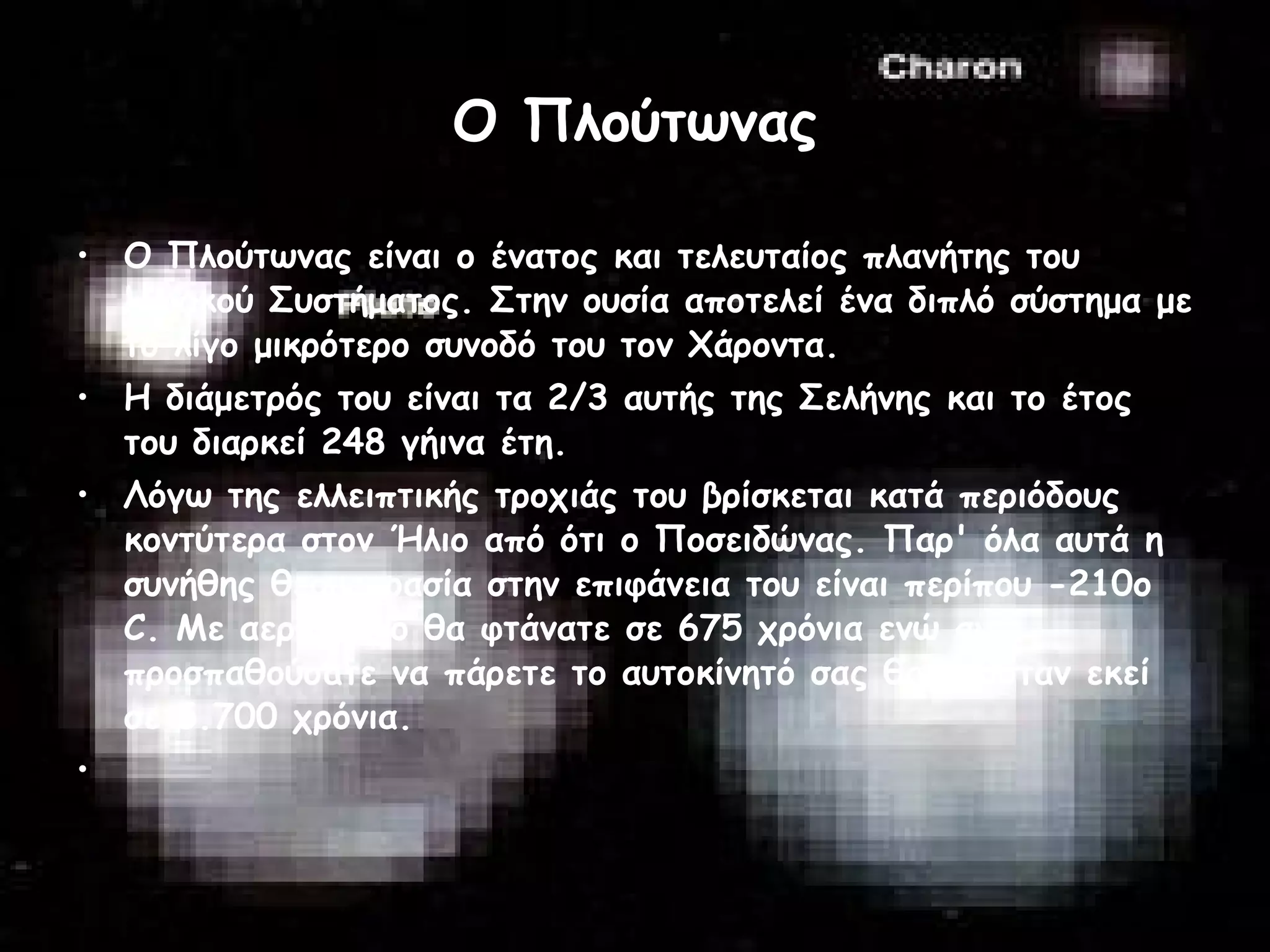 Ο Πλούτωνας Ο Πλούτωνας είναι ο ένατος και τελευταίος πλανήτης του Ηλιακού Συστήματος. Στην ουσία αποτελεί ένα διπλό σύστημα με το λίγο μικρότερο συνοδό του τον Χάροντα.  Η διάμετρός του είναι τα 2/3 αυτής της Σελήνης και το έτος του διαρκεί 248 γήινα έτη.  Λόγω της ελλειπτικής τροχιάς του βρίσκεται κατά περιόδους κοντύτερα στον Ήλιο από ότι ο Ποσειδώνας. Παρ' όλα αυτά η συνήθης θερμοκρασία στην επιφάνεια του είναι περίπου -210ο C. Με αεροπλάνο θα φτάνατε σε 675 χρόνια ενώ αν προσπαθούσατε να πάρετε το αυτοκίνητό σας θα ήσασταν εκεί σε 5.700 χρόνια.  