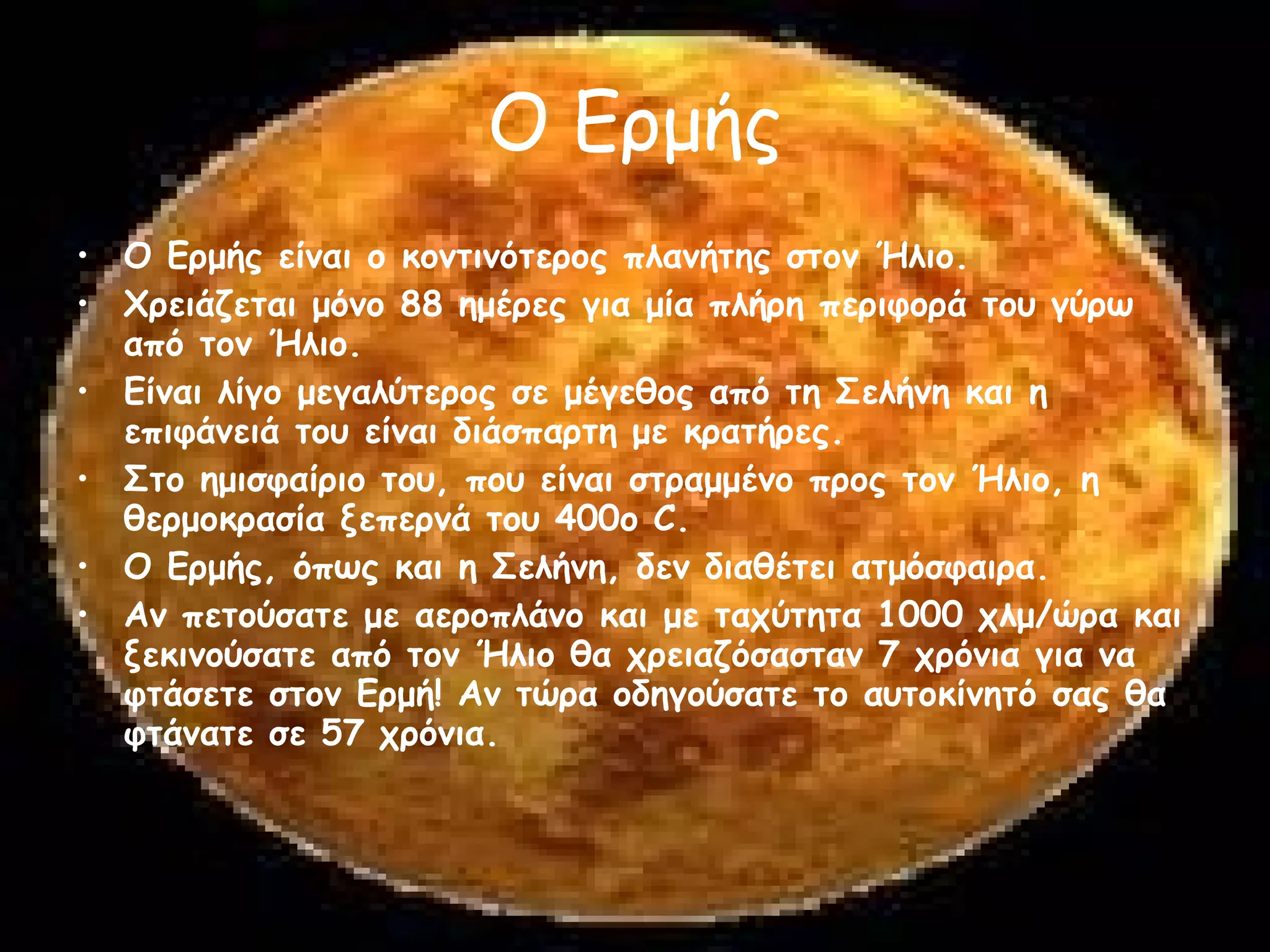 Ο Ερμής Ο Ερμής είναι ο κοντινότερος πλανήτης στον Ήλιο.  Χρειάζεται μόνο 88 ημέρες για μία πλήρη περιφορά του γύρω από τον Ήλιο.  Είναι λίγο μεγαλύτερος σε μέγεθος από τη Σελήνη και η επιφάνειά του είναι διάσπαρτη με κρατήρες.  Στο ημισφαίριο του, που είναι στραμμένο προς τον Ήλιο, η θερμοκρασία ξεπερνά του 400o C.  Ο Ερμής, όπως και η Σελήνη, δεν διαθέτει ατμόσφαιρα.  Αν πετούσατε με αεροπλάνο και με ταχύτητα 1000 χλμ/ώρα και ξεκινούσατε από τον Ήλιο θα χρειαζόσασταν 7 χρόνια για να φτάσετε στον Ερμή! Αν τώρα οδηγούσατε το αυτοκίνητό σας θα φτάνατε σε 57 χρόνια.  