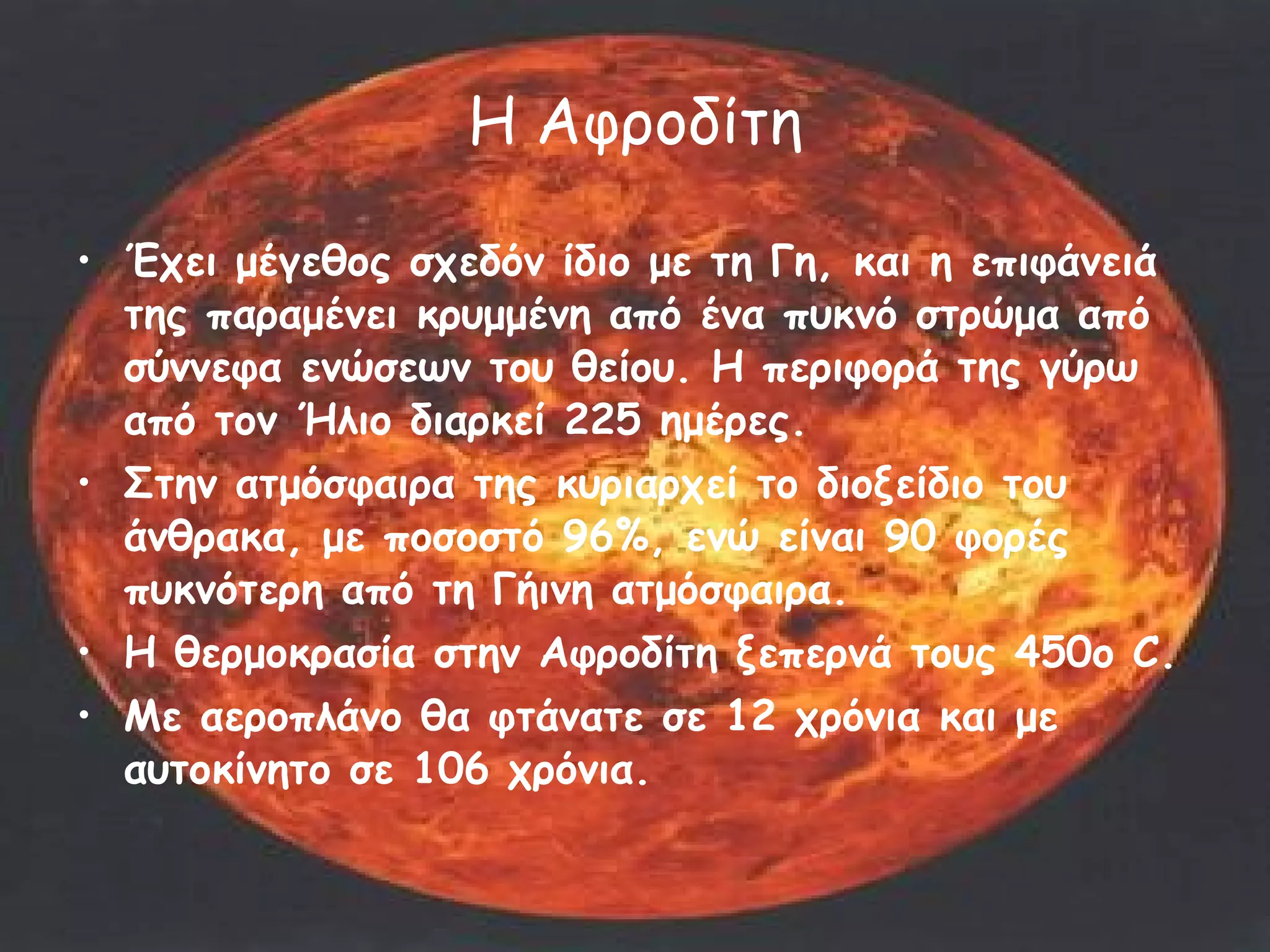 Η Αφροδίτη Έχει μέγεθος σχεδόν ίδιο με τη Γη, και η επιφάνειά της παραμένει κρυμμένη από ένα πυκνό στρώμα από σύννεφα ενώσεων του θείου. Η περιφορά της γύρω από τον Ήλιο διαρκεί 225 ημέρες.  Στην ατμόσφαιρα της κυριαρχεί το διοξείδιο του άνθρακα, με ποσοστό 96%, ενώ είναι 90 φορές πυκνότερη από τη Γήινη ατμόσφαιρα.  Η θερμοκρασία στην Αφροδίτη ξεπερνά τους 450ο C. Με αεροπλάνο θα φτάνατε σε 12 χρόνια και με αυτοκίνητο σε 106 χρόνια.  