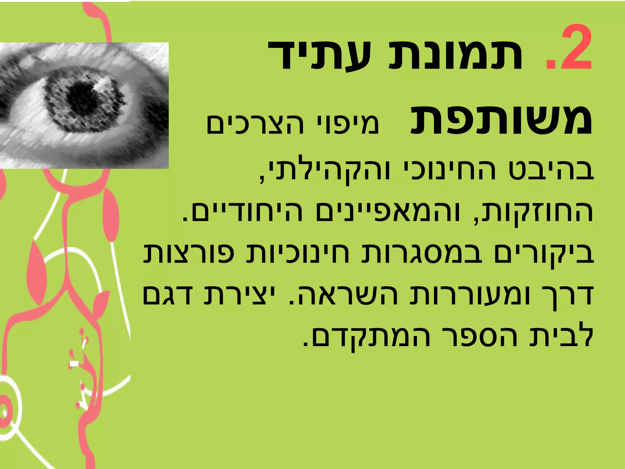 ‫2. תמונת עתיד‬
    ‫משותפת מיפוי הצרכים‬
        ‫בהיבט החינוכי והקהילתי,‬
  ‫החוזקות, והמאפיינים היחודיים.‬
‫ביקורים במסגרות חינוכיות פורצות‬
‫דרך ומעוררות השראה. יצירת דגם‬
           ‫לבית הספר המתקדם.‬
 