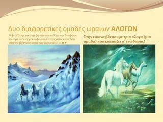 Δυο διαφορετικες ομαδες ωραιων ΑΛΟΓΩΝ
♥☻☺Στην εικονα φενονται πολλα και διαφορα
                                              Στην εικονα βλεπουμε τρια αλογα (μια
αλογα ςαν αγγελιοφοροι,να τρεχουν και είναι
ςαν να βγενουν από τον ουρανο!!!☺☻♥           ομαδα) που καλπαζει ς’ ένα δαςοσ!
 