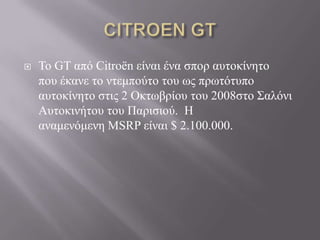    Σο GT από Citroën είναι ένα ζπορ ασηοκίνηηο
    ποσ έκανε ηο νηεμπούηο ηοσ φς πρφηόησπο
    ασηοκίνηηο ζηις 2 Οκηφβρίοσ ηοσ 2008ζηο ΢αλόνι
    Ασηοκινήηοσ ηοσ Παριζιού. Η
    αναμενόμενη MSRP είναι $ 2.100.000.
 