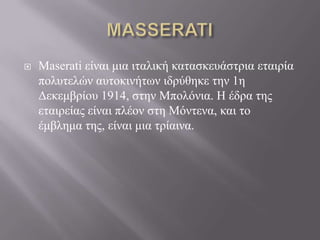    Maserati είναι μια ιηαλική καηαζκεσάζηρια εηαιρία
    πολσηελών ασηοκινήηφν ιδρύθηκε ηην 1η
    Γεκεμβρίοσ 1914, ζηην Μπολόνια. Η έδρα ηης
    εηαιρείας είναι πλέον ζηη Μόνηενα, και ηο
    έμβλημα ηης, είναι μια ηρίαινα.
 