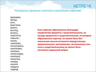 Четвертое правило слитного написания наречий: ВДОБАВОК, ВБРОД,  ВЛЕТ, ВОИСТИНУ, ВОКРУГ, ВОСЛЕД, ВПЛОТЬ, НАВСТРЕЧУ, НАВЫЛЕТ, НАЗЛО, НАПЕРЕВЕС, НАПОЛОВИНУ, НАПЕРЕХВАТ, НАПОКАЗ, НАПОСЛЕДОК, НАПРОКАТ, НАРАСПЕВ, НАРЯДУ, НАСИЛУ, НАУДАЧУ, ПОДРЯД Если наречие образовалось благодаря соединению предлога с существительным, но между предлогом и существительным, из которых образовалось наречие, не может быть без изменения смысла вставлено определяющее прилагательное, местоимение, числительное или если к cyществительному не может быть поставлен падежный вопрос. 
