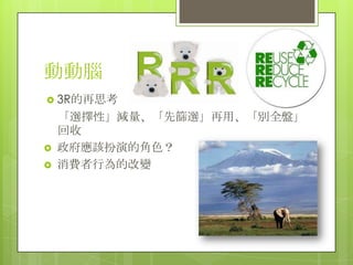 動動腦
 3R的再思考
    「選擇性」減量、「先篩選」再用、「別全盤」
    回收
   政府應該扮演的角色？
   消費者行為的改變
 