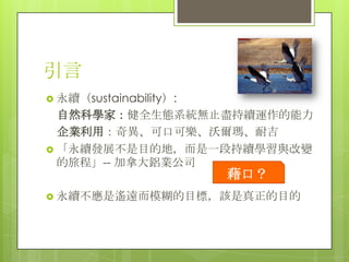 引言
 永續（sustainability）:
  自然科學家：健全生態系統無止盡持續運作的能力
  企業利用：奇異、可口可樂、沃爾瑪、耐吉
 「永續發展不是目的地，而是一段持續學習與改變
  的旅程」-- 加拿大鋁業公司
                        藉口？
 永續不應是遙遠而模糊的目標，該是真正的目的
 