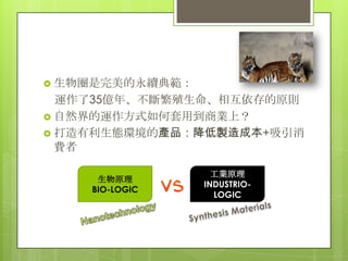  生物圈是完美的永續典範：
  運作了35億年、不斷繁殖生命、相互依存的原則
 自然界的運作方式如何套用到商業上？
 打造有利生態環境的產品：降低製造成本+吸引消
  費者

                   工業原理
     生物原理
                 INDUSTRIO-
    BIO-LOGIC
                   LOGIC
 